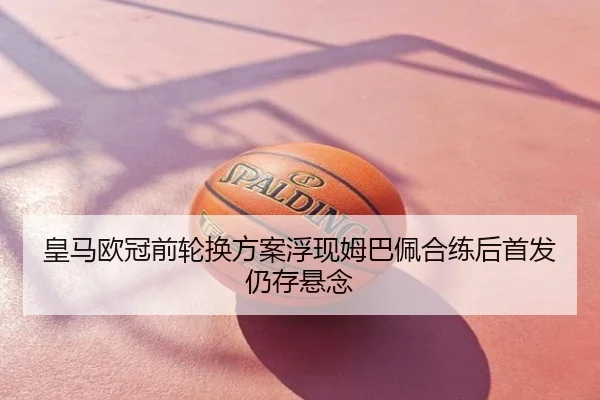 皇马欧冠前轮换方案浮现姆巴佩合练后首发仍存悬念