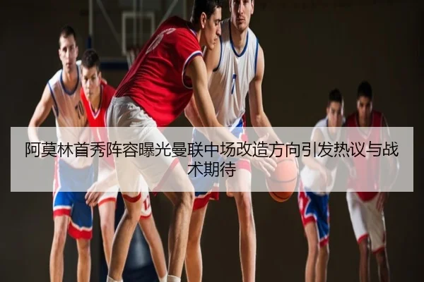 阿莫林首秀阵容曝光曼联中场改造方向引发热议与战术期待